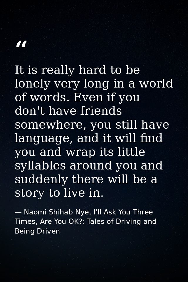 It is really hard to be lonely very long in a world of words. Even if you don't have friends somewhere, you still have l — Naomi Shihab Nye, I'll Ask You Three Times, Are You OK?: Tales of Driving and Being Driven