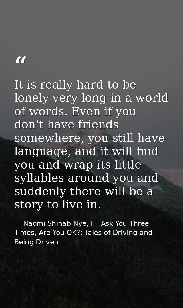 It is really hard to be lonely very long in a world of words. Even if you don't have friends somewhere, you still have l — Naomi Shihab Nye, I'll Ask You Three Times, Are You OK?: Tales of Driving and Being Driven