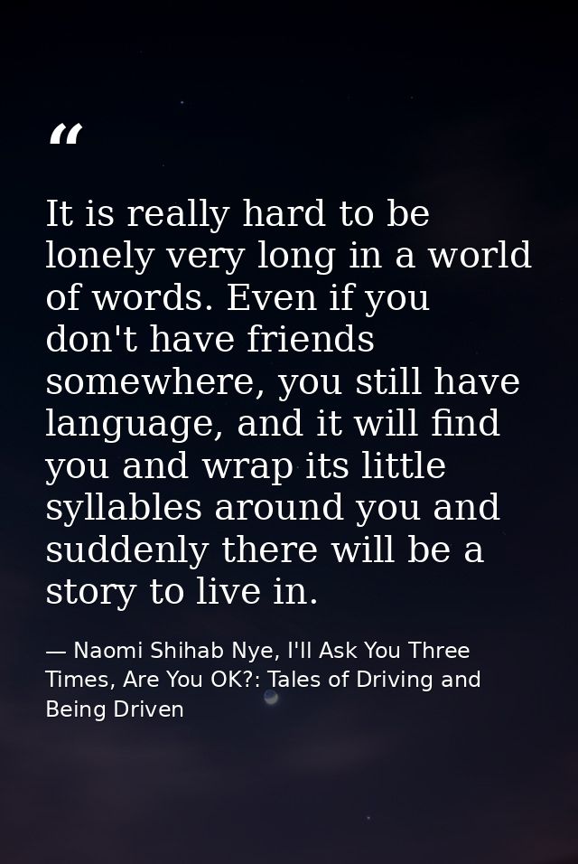 It is really hard to be lonely very long in a world of words. Even if you don't have friends somewhere, you still have l — Naomi Shihab Nye, I'll Ask You Three Times, Are You OK?: Tales of Driving and Being Driven