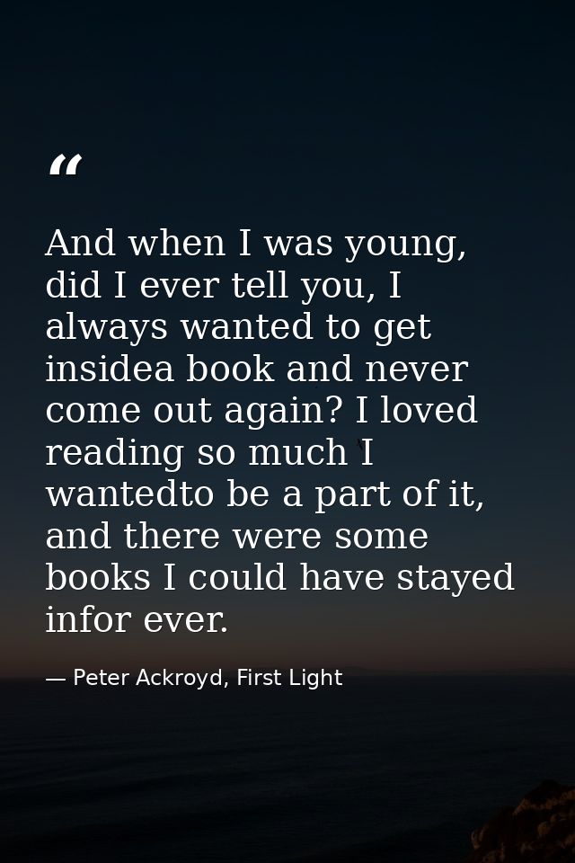 And when I was young, did I ever tell you, I always wanted to get insidea book and never come out again? I loved reading — Peter Ackroyd, First Light