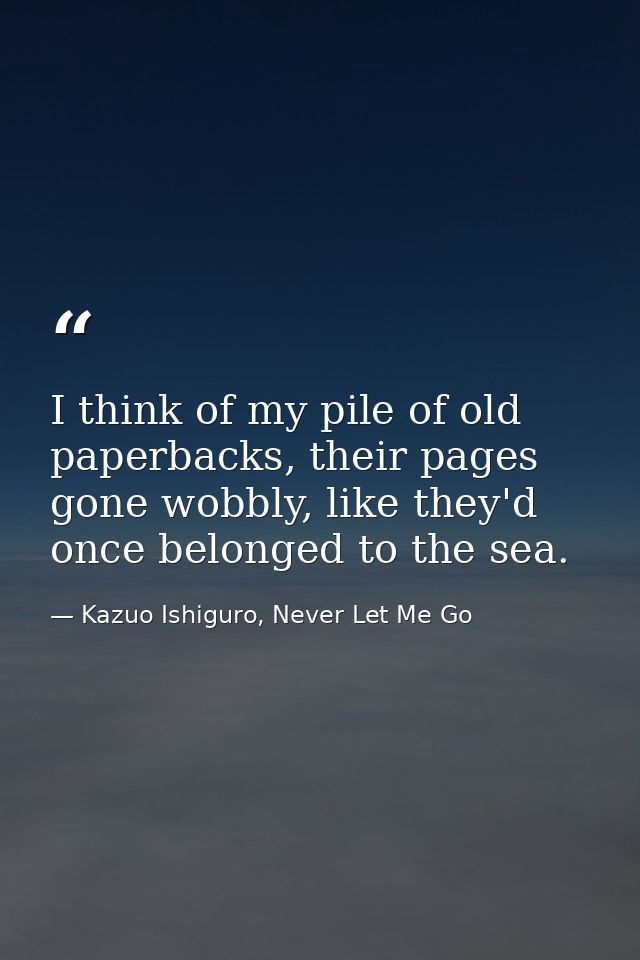 I think of my pile of old paperbacks, their pages gone wobbly, like they'd once belonged to the sea. — Kazuo Ishiguro, Never Let Me Go