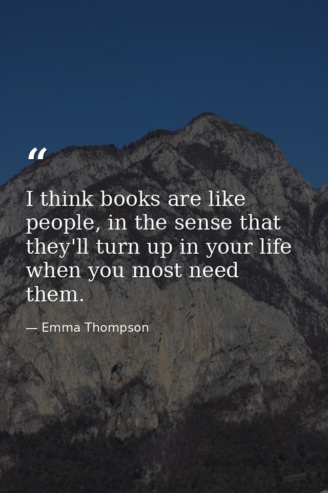 I think books are like people, in the sense that they'll turn up in your life when you most need them. — Emma Thompson