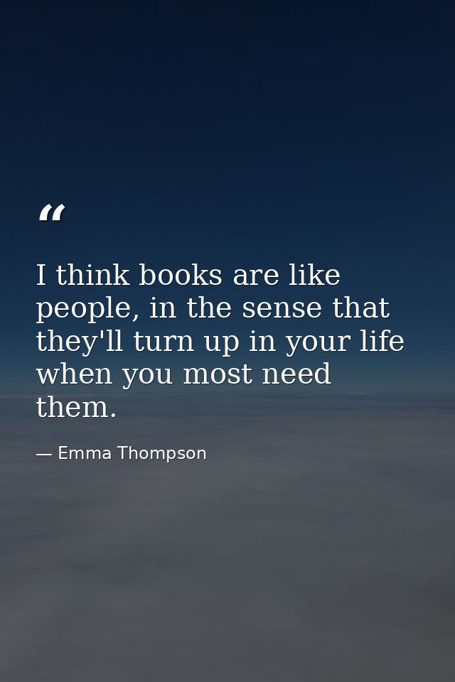 I think books are like people, in the sense that they'll turn up in your life when you most need them. — Emma Thompson