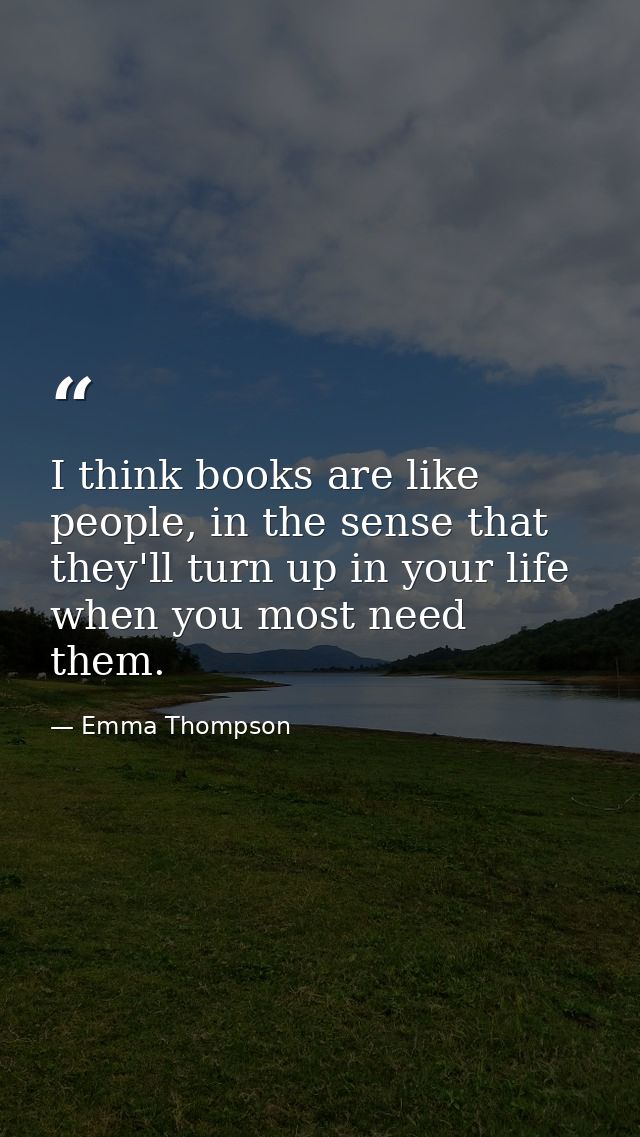 I think books are like people, in the sense that they'll turn up in your life when you most need them. — Emma Thompson