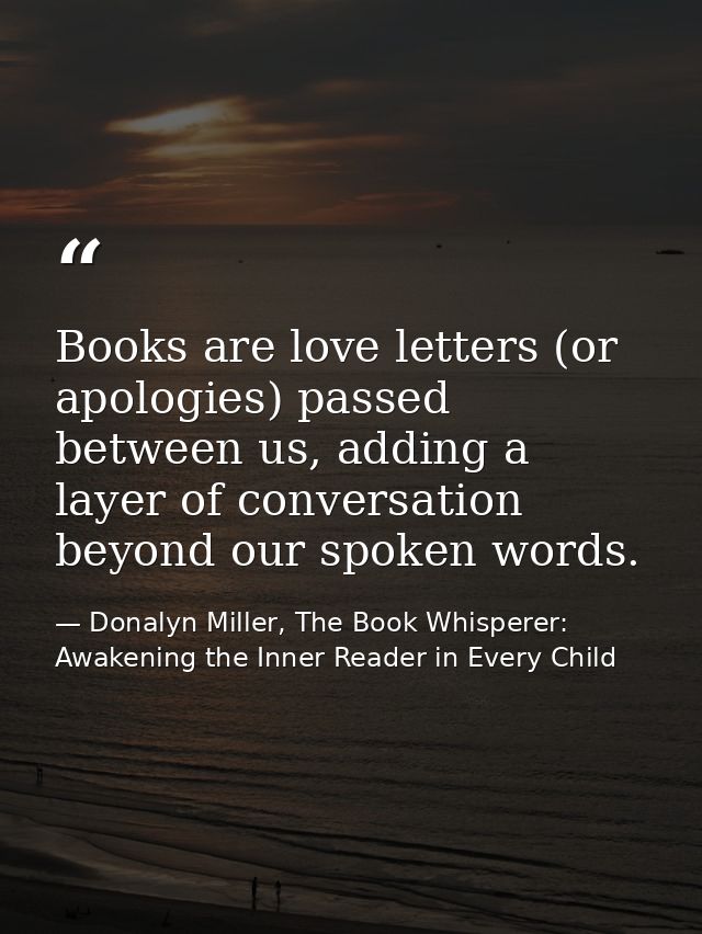 Books are love letters (or apologies) passed between us, adding a layer of conversation beyond our spoken words. — Donalyn Miller, The Book Whisperer: Awakening the Inner Reader in Every Child
