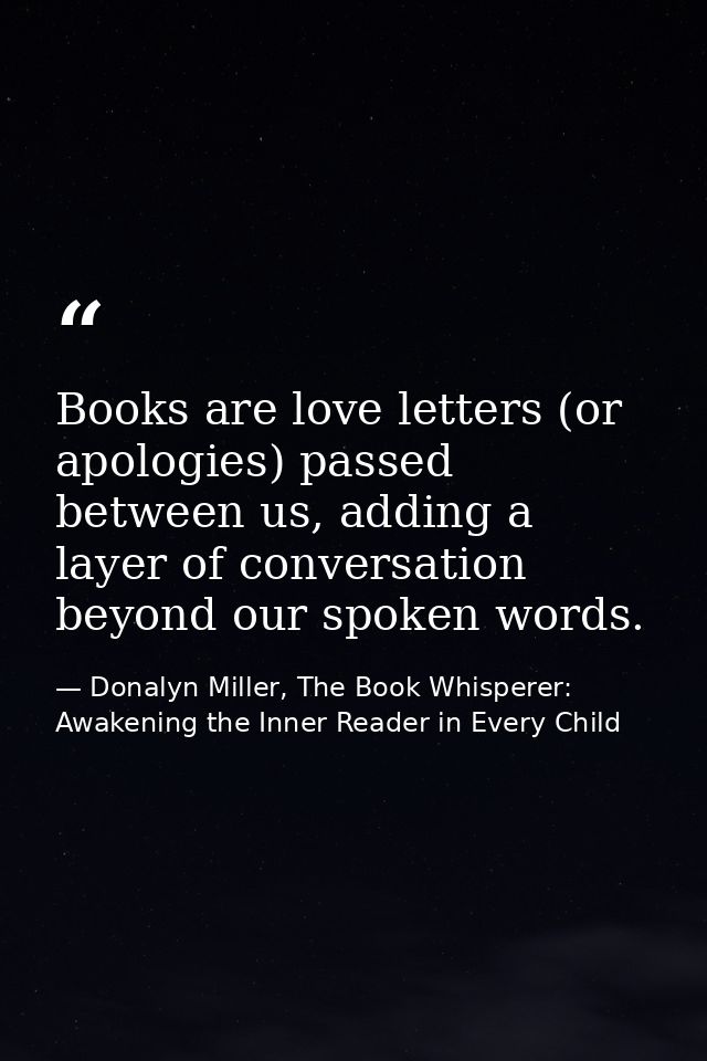 Books are love letters (or apologies) passed between us, adding a layer of conversation beyond our spoken words. — Donalyn Miller, The Book Whisperer: Awakening the Inner Reader in Every Child