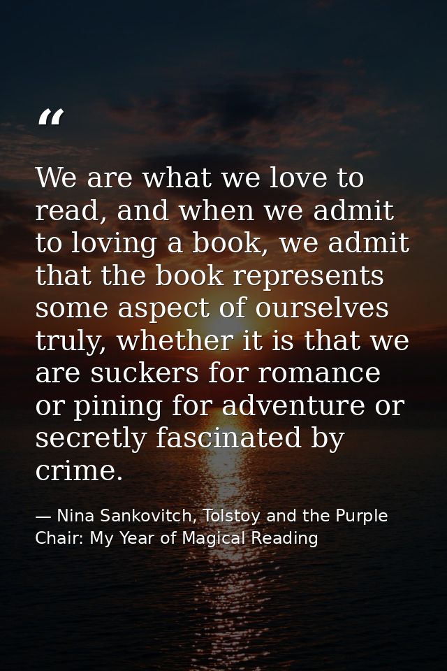 We are what we love to read, and when we admit to loving a book, we admit that the book represents some aspect of oursel — Nina Sankovitch, Tolstoy and the Purple Chair: My Year of Magical Reading