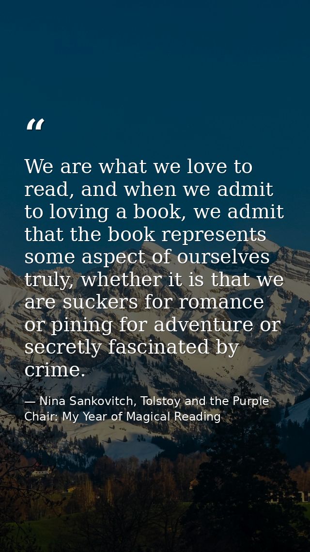 We are what we love to read, and when we admit to loving a book, we admit that the book represents some aspect of oursel — Nina Sankovitch, Tolstoy and the Purple Chair: My Year of Magical Reading