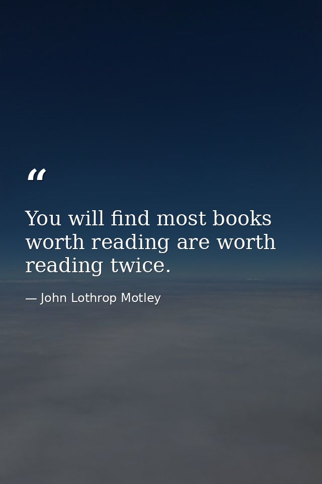 You will find most books worth reading are worth reading twice. — John Lothrop Motley