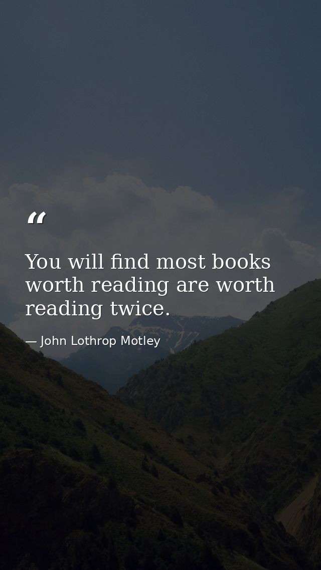 You will find most books worth reading are worth reading twice. — John Lothrop Motley