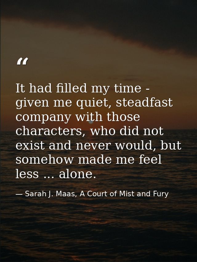 It had filled my time - given me quiet, steadfast company with those characters, who did not exist and never would, but  — Sarah J. Maas, A Court of Mist and Fury