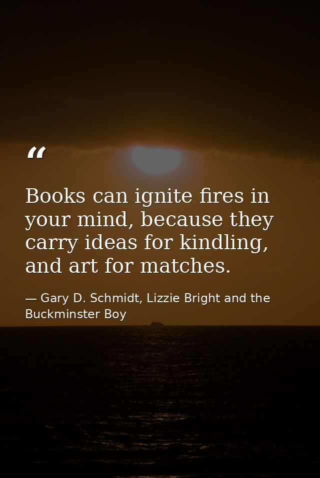 Books can ignite fires in your mind, because they carry ideas for kindling, and art for matches. — Gary D. Schmidt, Lizzie Bright and the Buckminster Boy