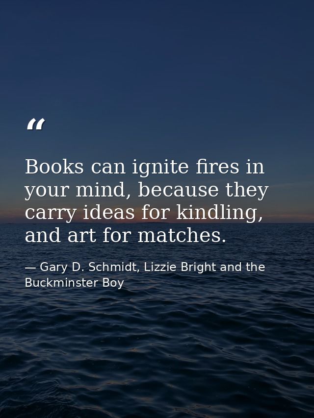 Books can ignite fires in your mind, because they carry ideas for kindling, and art for matches. — Gary D. Schmidt, Lizzie Bright and the Buckminster Boy