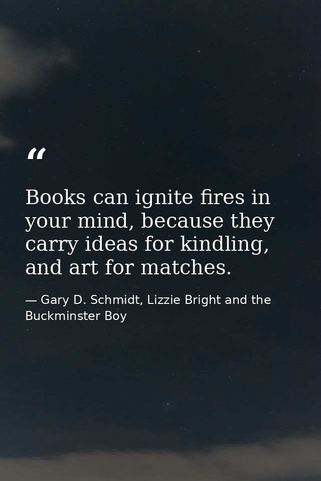 Books can ignite fires in your mind, because they carry ideas for kindling, and art for matches. — Gary D. Schmidt, Lizzie Bright and the Buckminster Boy