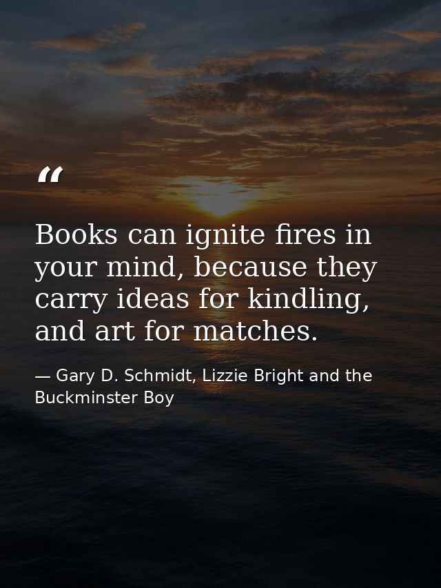 Books can ignite fires in your mind, because they carry ideas for kindling, and art for matches. — Gary D. Schmidt, Lizzie Bright and the Buckminster Boy