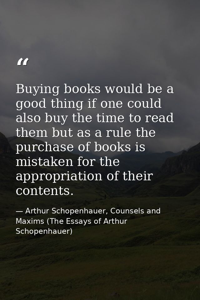 Buying books would be a good thing if one could also buy the time to read them but as a rule the purchase of books is mi — Arthur Schopenhauer, Counsels and Maxims (The Essays of Arthur Schopenhauer)