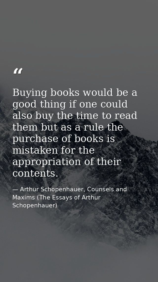 Buying books would be a good thing if one could also buy the time to read them but as a rule the purchase of books is mi — Arthur Schopenhauer, Counsels and Maxims (The Essays of Arthur Schopenhauer)