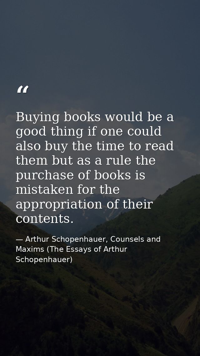 Buying books would be a good thing if one could also buy the time to read them but as a rule the purchase of books is mi — Arthur Schopenhauer, Counsels and Maxims (The Essays of Arthur Schopenhauer)