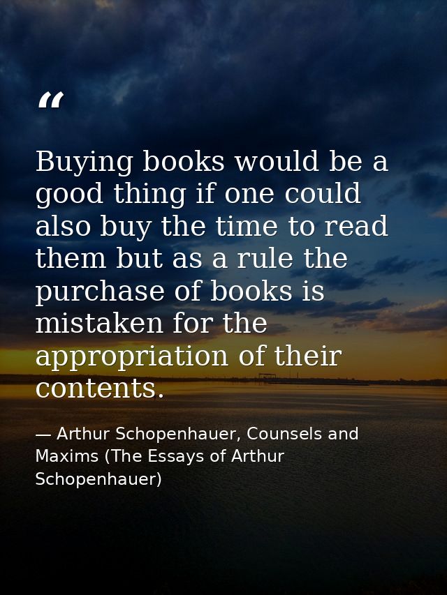 Buying books would be a good thing if one could also buy the time to read them but as a rule the purchase of books is mi — Arthur Schopenhauer, Counsels and Maxims (The Essays of Arthur Schopenhauer)