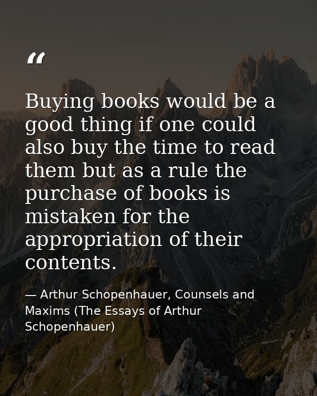 Buying books would be a good thing if one could also buy the time to read them but as a rule the purchase of books is mi — Arthur Schopenhauer, Counsels and Maxims (The Essays of Arthur Schopenhauer)