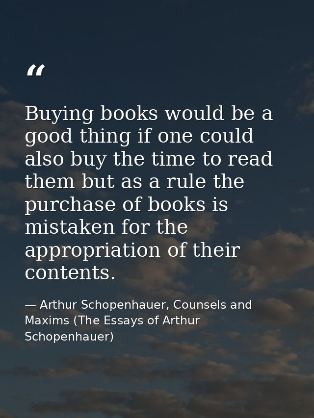 Buying books would be a good thing if one could also buy the time to read them but as a rule the purchase of books is mi — Arthur Schopenhauer, Counsels and Maxims (The Essays of Arthur Schopenhauer)