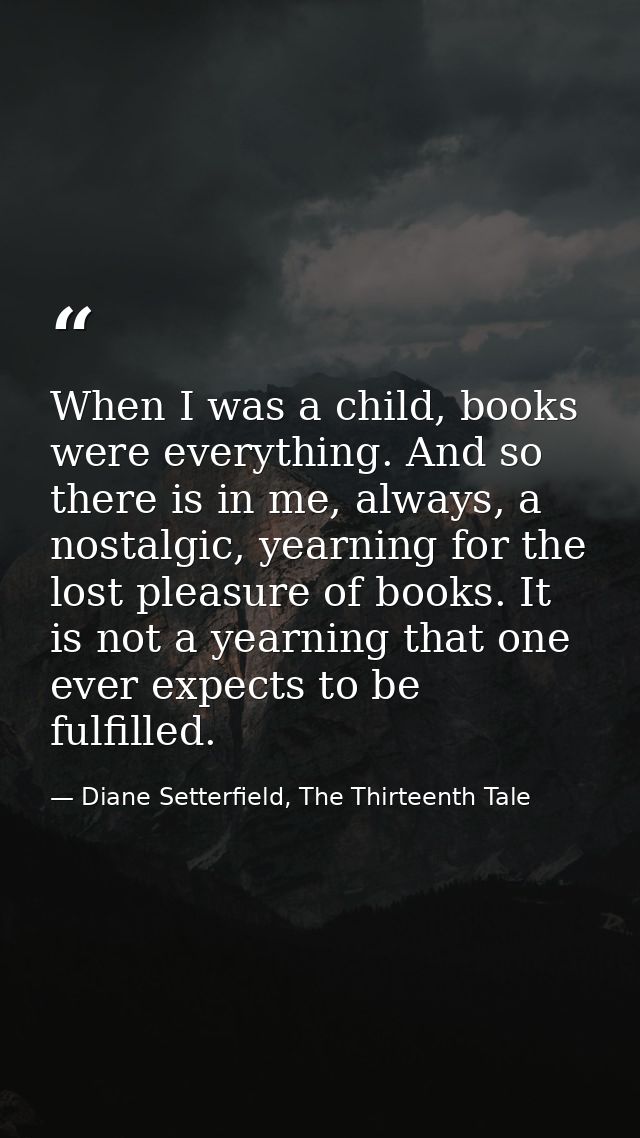 When I was a child, books were everything. And so there is in me, always, a nostalgic, yearning for the lost pleasure of — Diane Setterfield, The Thirteenth Tale
