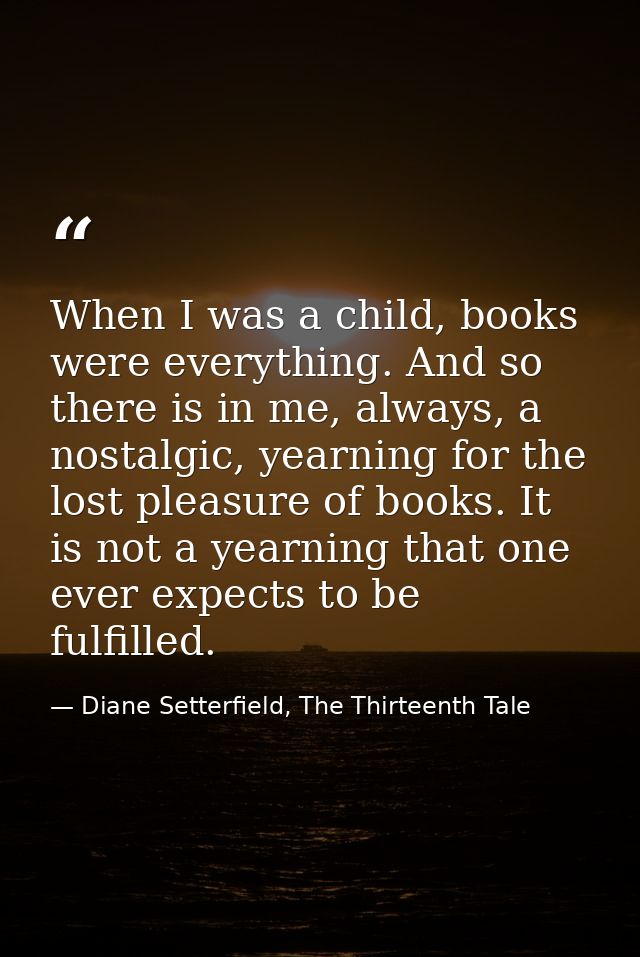 When I was a child, books were everything. And so there is in me, always, a nostalgic, yearning for the lost pleasure of — Diane Setterfield, The Thirteenth Tale
