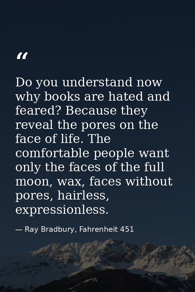 Do you understand now why books are hated and feared? Because they reveal the pores on the face of life. The comfortable — Ray Bradbury, Fahrenheit 451