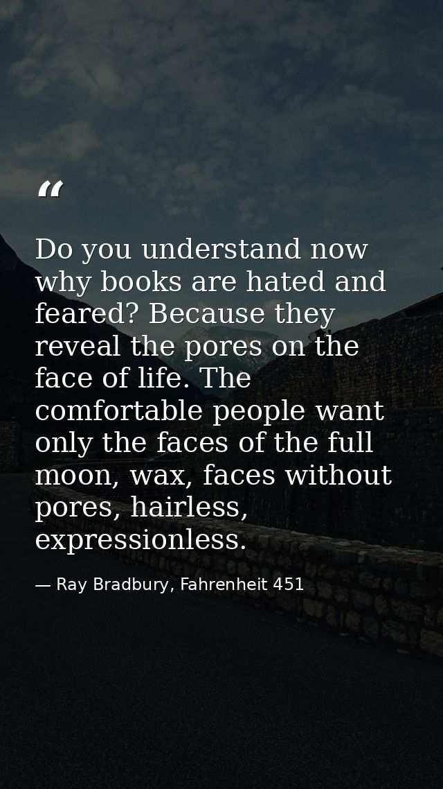 Do you understand now why books are hated and feared? Because they reveal the pores on the face of life. The comfortable — Ray Bradbury, Fahrenheit 451