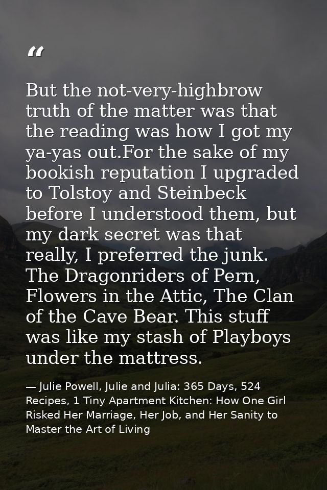 But the not-very-highbrow truth of the matter was that the reading was how I got my ya-yas out.For the sake of my bookis — Julie Powell, Julie and Julia: 365 Days, 524 Recipes, 1 Tiny Apartment Kitchen: How One Girl Risked Her Marriage, Her Job, and Her Sanity to Master the Art of Living