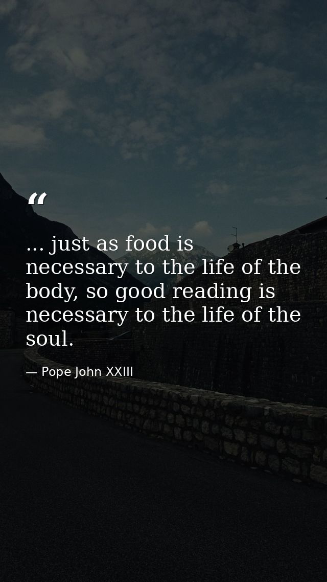 ... just as food is necessary to the life of the body, so good reading is necessary to the life of the soul. — Pope John XXIII