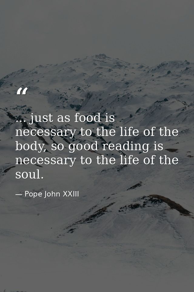 ... just as food is necessary to the life of the body, so good reading is necessary to the life of the soul. — Pope John XXIII