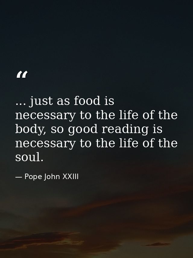 ... just as food is necessary to the life of the body, so good reading is necessary to the life of the soul. — Pope John XXIII