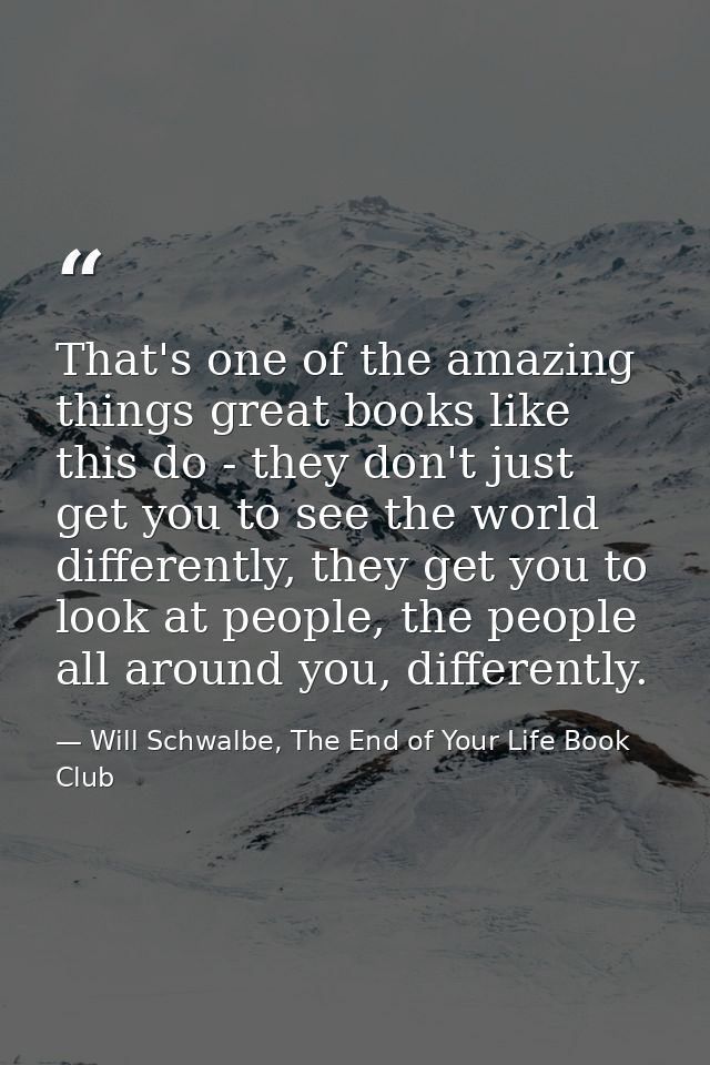 That's one of the amazing things great books like this do - they don't just get you to see the world differently, they g — Will Schwalbe, The End of Your Life Book Club