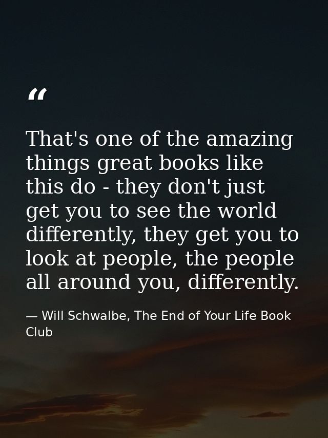 That's one of the amazing things great books like this do - they don't just get you to see the world differently, they g — Will Schwalbe, The End of Your Life Book Club
