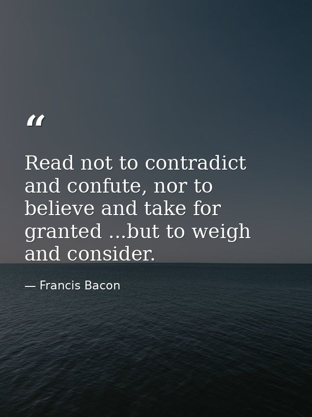 Read not to contradict and confute, nor to believe and take for granted ...but to weigh and consider. — Francis Bacon