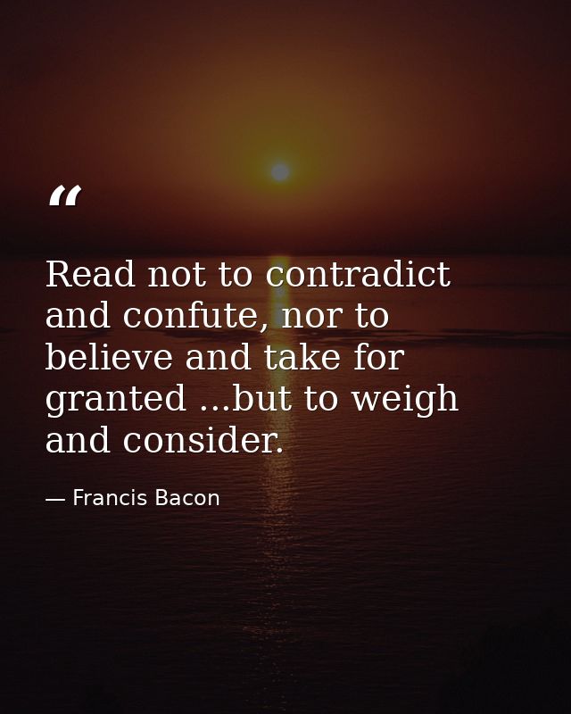 Read not to contradict and confute, nor to believe and take for granted ...but to weigh and consider. — Francis Bacon