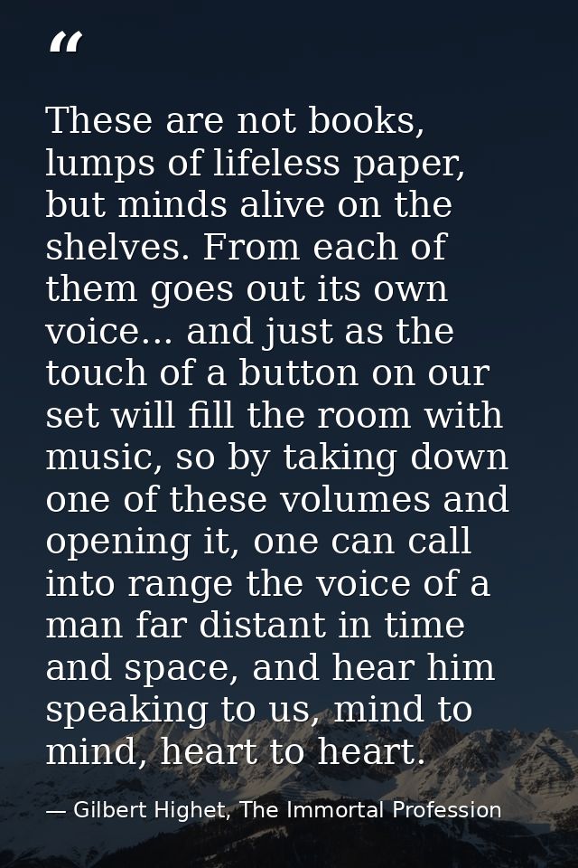 These are not books, lumps of lifeless paper, but minds alive on the shelves. From each of them goes out its own voice.. — Gilbert Highet, The Immortal Profession