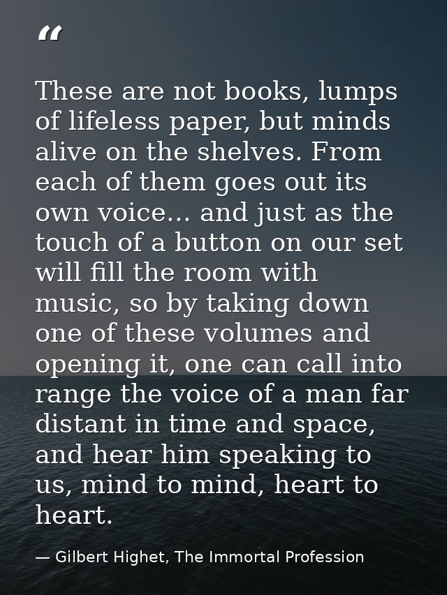 These are not books, lumps of lifeless paper, but minds alive on the shelves. From each of them goes out its own voice.. — Gilbert Highet, The Immortal Profession