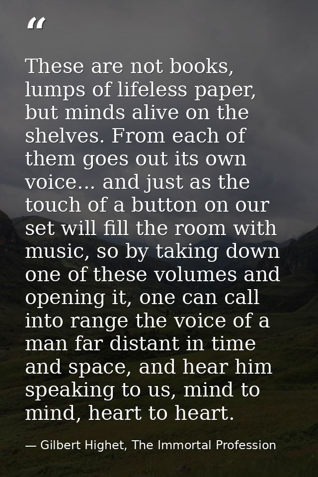 These are not books, lumps of lifeless paper, but minds alive on the shelves. From each of them goes out its own voice.. — Gilbert Highet, The Immortal Profession