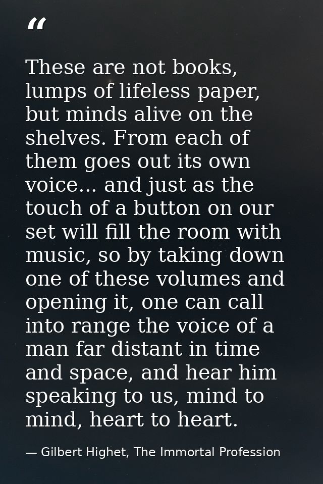 These are not books, lumps of lifeless paper, but minds alive on the shelves. From each of them goes out its own voice.. — Gilbert Highet, The Immortal Profession