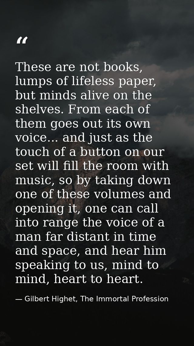These are not books, lumps of lifeless paper, but minds alive on the shelves. From each of them goes out its own voice.. — Gilbert Highet, The Immortal Profession