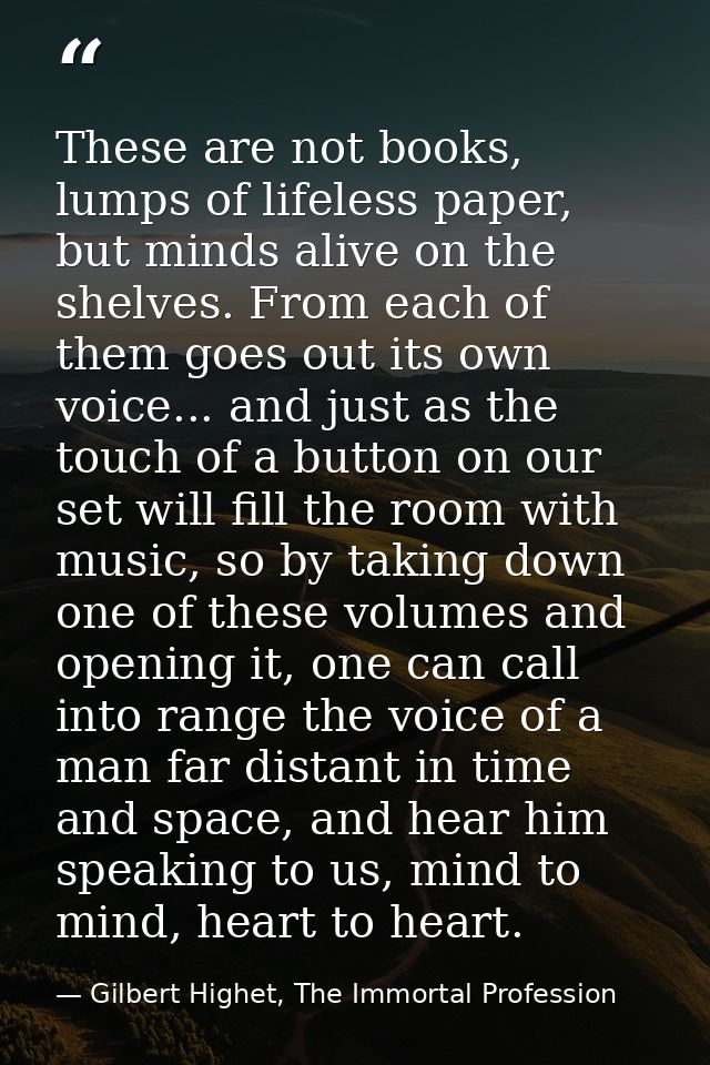 These are not books, lumps of lifeless paper, but minds alive on the shelves. From each of them goes out its own voice.. — Gilbert Highet, The Immortal Profession