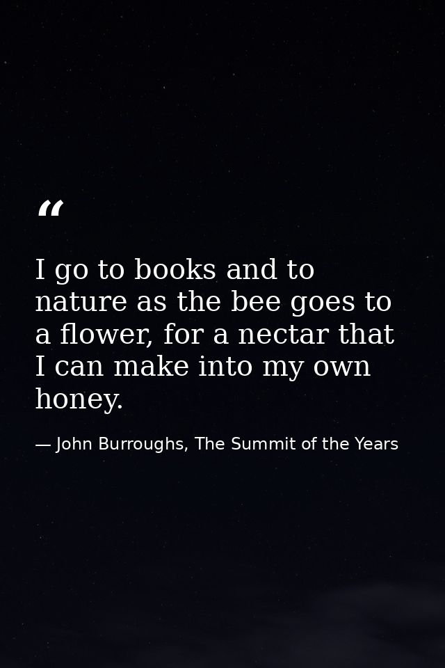 I go to books and to nature as the bee goes to a flower, for a nectar that I can make into my own honey. — John Burroughs, The Summit of the Years