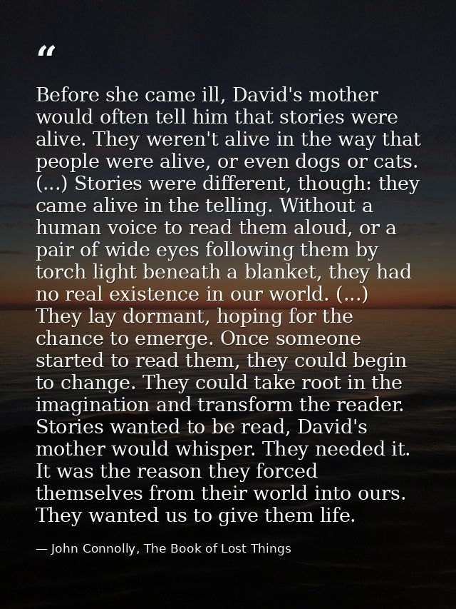 Before she came ill, David's mother would often tell him that stories were alive. They weren't alive in the way that peo — John Connolly, The Book of Lost Things