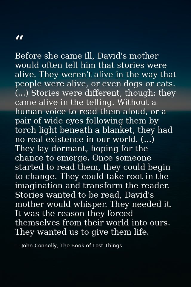 Before she came ill, David's mother would often tell him that stories were alive. They weren't alive in the way that peo — John Connolly, The Book of Lost Things