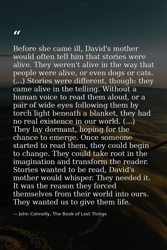 Before she came ill, David's mother would often tell him that stories were alive. They weren't alive in the way that peo — John Connolly, The Book of Lost Things