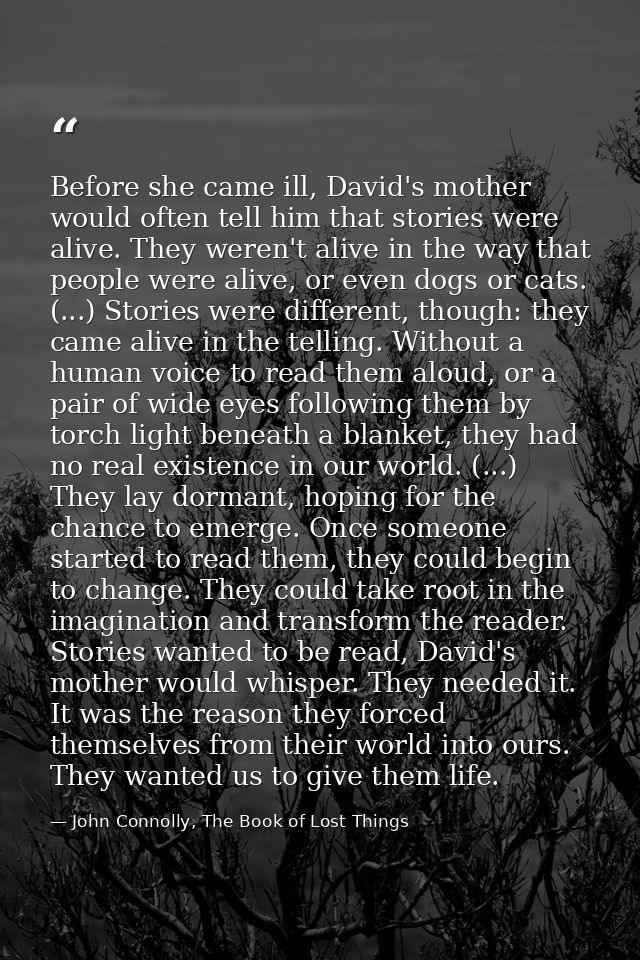 Before she came ill, David's mother would often tell him that stories were alive. They weren't alive in the way that peo — John Connolly, The Book of Lost Things