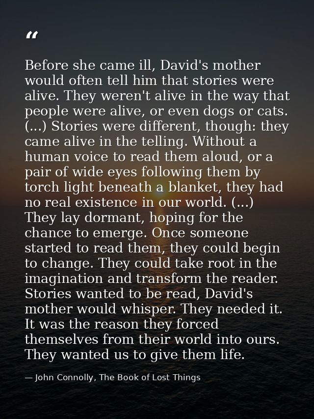 Before she came ill, David's mother would often tell him that stories were alive. They weren't alive in the way that peo — John Connolly, The Book of Lost Things