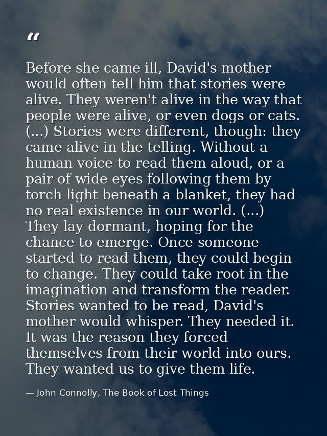 Before she came ill, David's mother would often tell him that stories were alive. They weren't alive in the way that peo — John Connolly, The Book of Lost Things